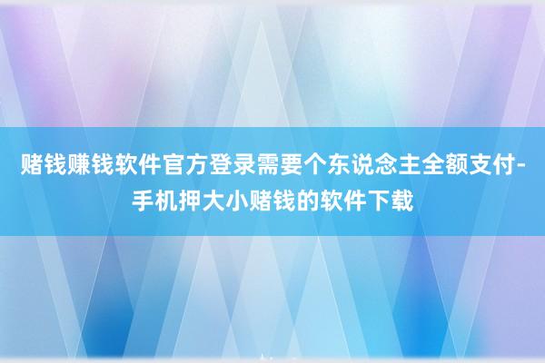 赌钱赚钱软件官方登录需要个东说念主全额支付-手机押大小赌钱的软件下载