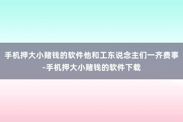 手机押大小赌钱的软件他和工东说念主们一齐费事-手机押大小赌钱的软件下载