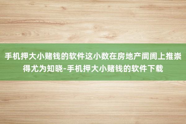 手机押大小赌钱的软件这小数在房地产阛阓上推崇得尤为知晓-手机押大小赌钱的软件下载