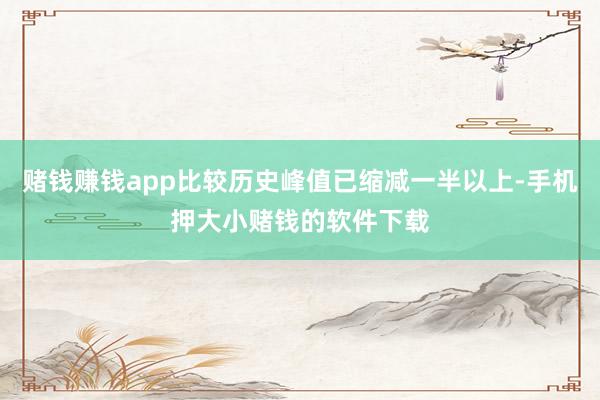 赌钱赚钱app比较历史峰值已缩减一半以上-手机押大小赌钱的软件下载