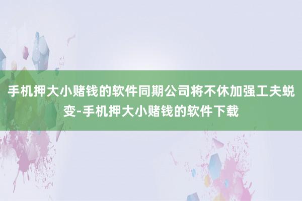 手机押大小赌钱的软件同期公司将不休加强工夫蜕变-手机押大小赌钱的软件下载