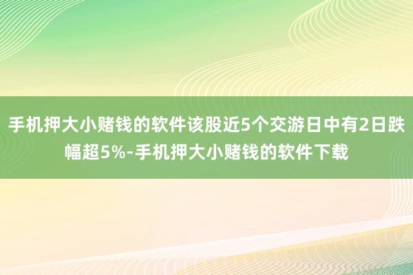 手机押大小赌钱的软件该股近5个交游日中有2日跌幅超5%-手机押大小赌钱的软件下载