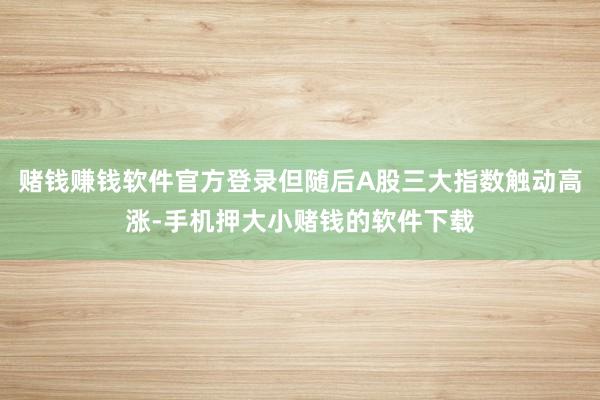 赌钱赚钱软件官方登录但随后A股三大指数触动高涨-手机押大小赌钱的软件下载