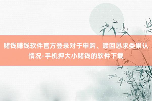 赌钱赚钱软件官方登录对于申购、赎回恳求委果认情况-手机押大小赌钱的软件下载