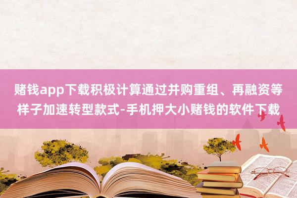 赌钱app下载积极计算通过并购重组、再融资等样子加速转型款式-手机押大小赌钱的软件下载