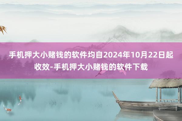 手机押大小赌钱的软件均自2024年10月22日起收效-手机押大小赌钱的软件下载