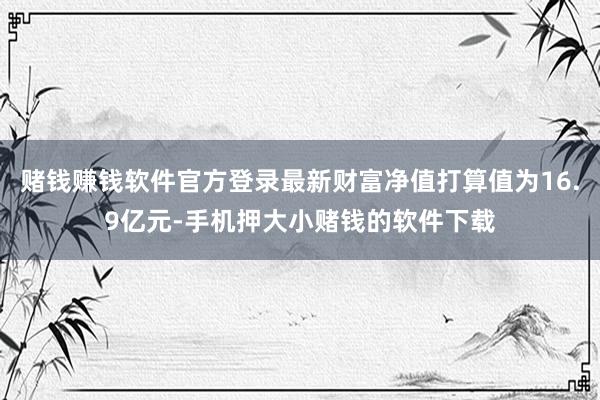 赌钱赚钱软件官方登录最新财富净值打算值为16.9亿元-手机押大小赌钱的软件下载