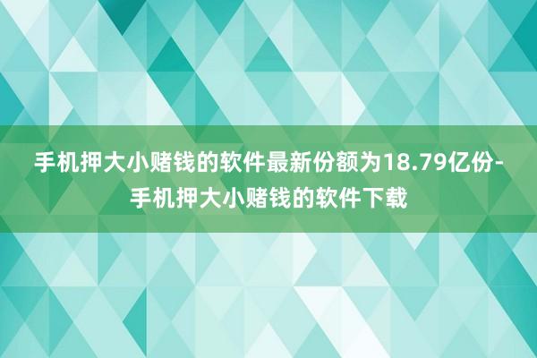 手机押大小赌钱的软件最新份额为18.79亿份-手机押大小赌钱的软件下载