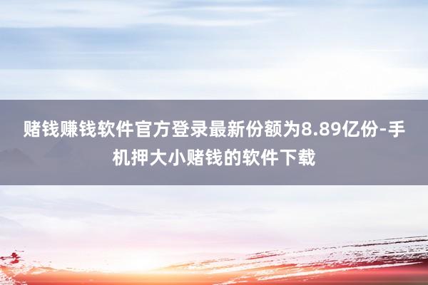 赌钱赚钱软件官方登录最新份额为8.89亿份-手机押大小赌钱的软件下载