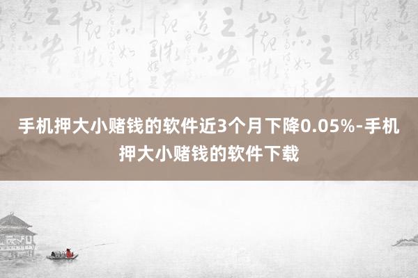 手机押大小赌钱的软件近3个月下降0.05%-手机押大小赌钱的软件下载