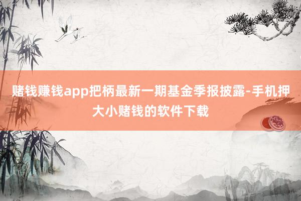 赌钱赚钱app把柄最新一期基金季报披露-手机押大小赌钱的软件下载