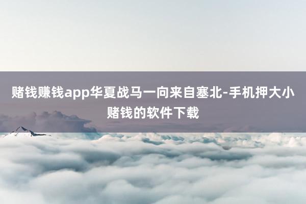 赌钱赚钱app华夏战马一向来自塞北-手机押大小赌钱的软件下载