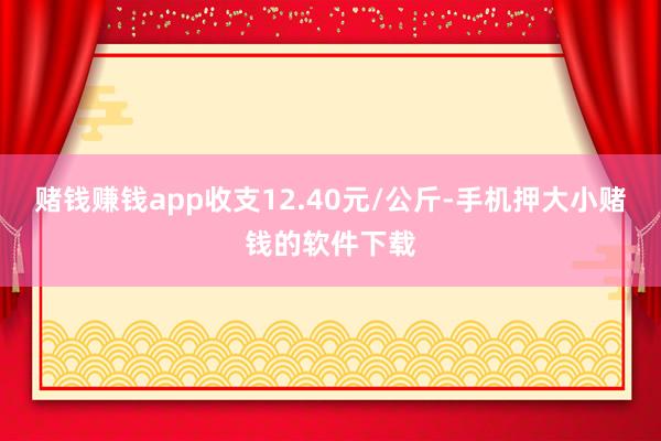 赌钱赚钱app收支12.40元/公斤-手机押大小赌钱的软件下载