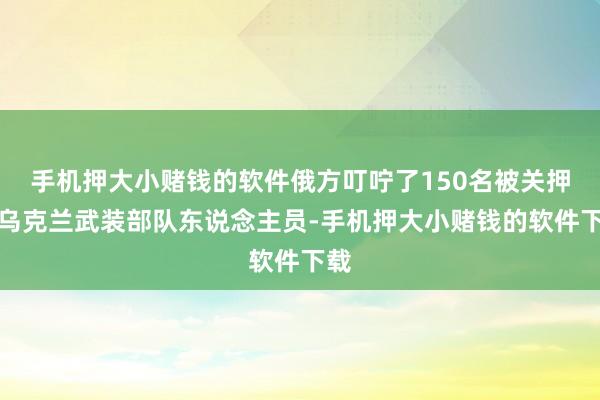 手机押大小赌钱的软件俄方叮咛了150名被关押的乌克兰武装部队东说念主员-手机押大小赌钱的软件下载