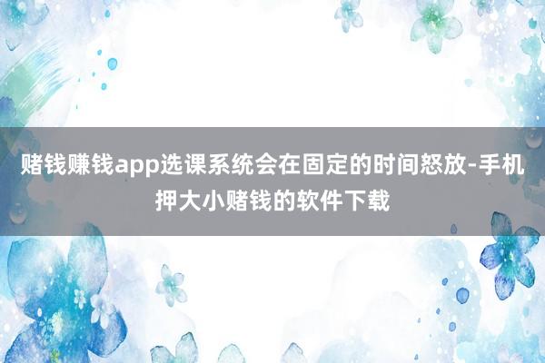 赌钱赚钱app选课系统会在固定的时间怒放-手机押大小赌钱的软件下载