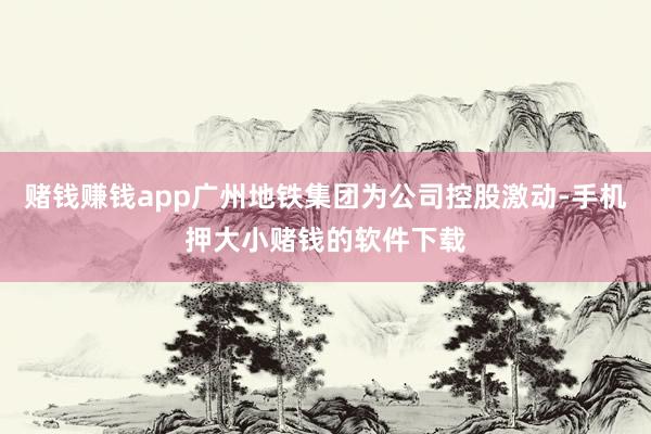 赌钱赚钱app广州地铁集团为公司控股激动-手机押大小赌钱的软件下载