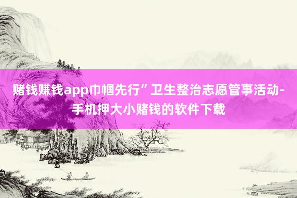 赌钱赚钱app巾帼先行”卫生整治志愿管事活动-手机押大小赌钱的软件下载