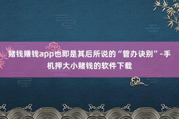 赌钱赚钱app也即是其后所说的“管办诀别”-手机押大小赌钱的软件下载