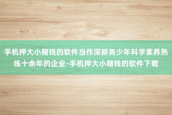 手机押大小赌钱的软件当作深耕青少年科学素养熟练十余年的企业-手机押大小赌钱的软件下载