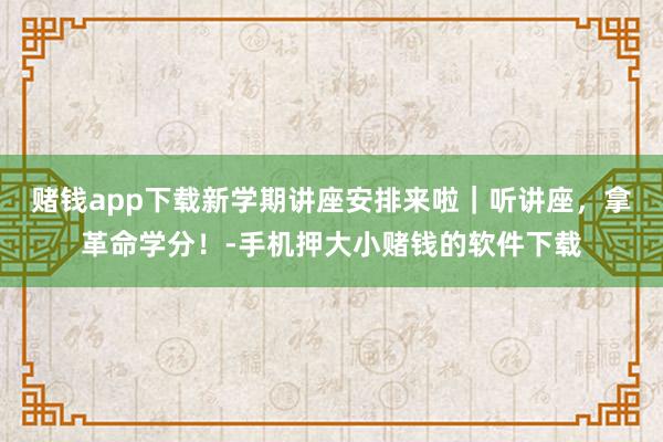 赌钱app下载新学期讲座安排来啦|听讲座,拿革命学分!-手机
