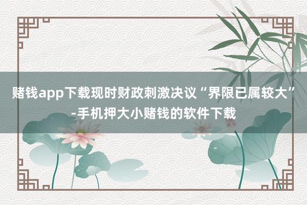 赌钱app下载现时财政刺激决议“界限已属较大”-手机押大小赌