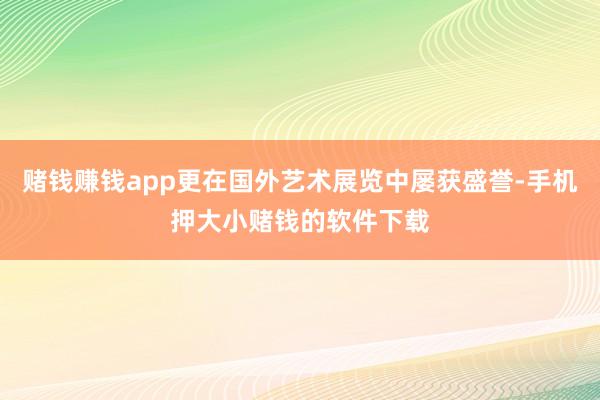 赌钱赚钱app更在国外艺术展览中屡获盛誉-手机押大小赌钱的软