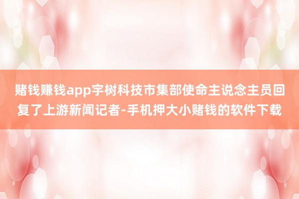赌钱赚钱app宇树科技市集部使命主说念主员回复了上游新闻记者