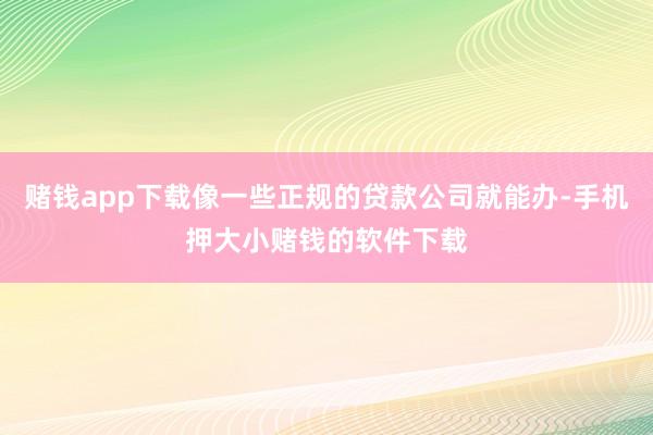 赌钱app下载像一些正规的贷款公司就能办-手机押大小赌钱的软