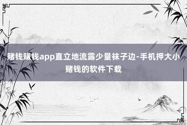 赌钱赚钱app直立地流露少量袜子边-手机押大小赌钱的软件下载