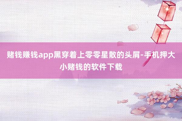 赌钱赚钱app黑穿着上零零星散的头屑-手机押大小赌钱的软件下