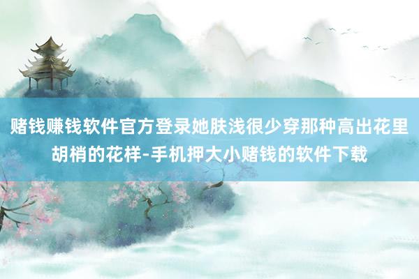 赌钱赚钱软件官方登录她肤浅很少穿那种高出花里胡梢的花样-手机
